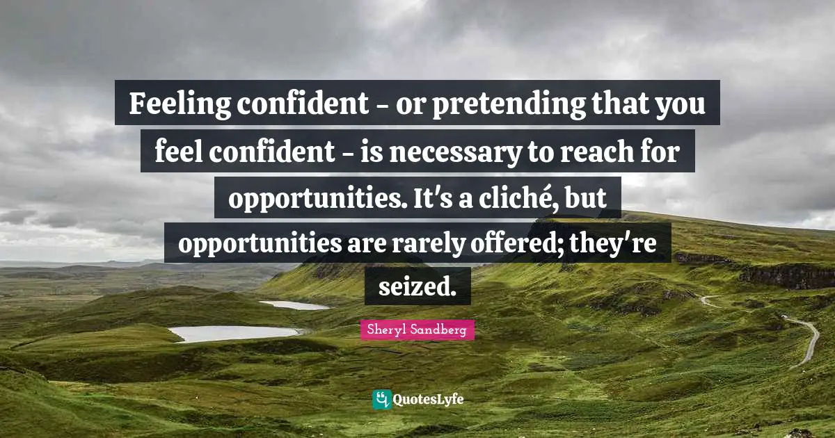 Feeling confident - or pretending that you feel confident - is necessary to reach for opportunities. It's a cliché, but opportunities are rarely offered; they're seized.
