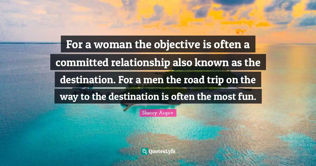 For a woman the objective is often a committed relationship also known as the destination. For a men the road trip on the way to the destination is often the most fun.
