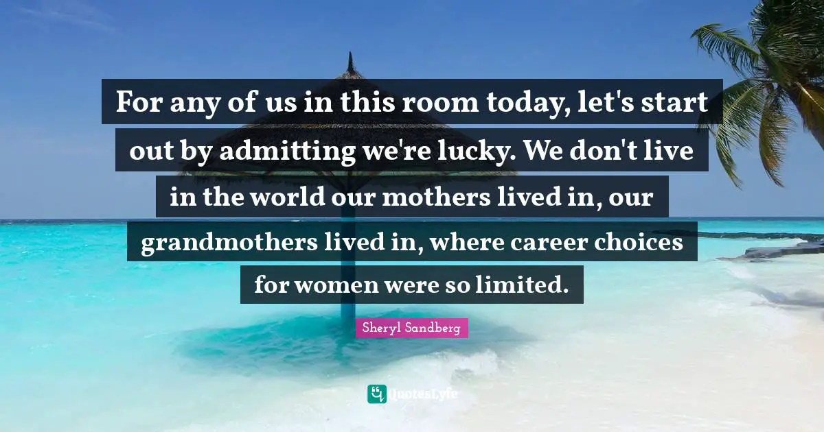 For any of us in this room today, let's start out by admitting we're lucky. We don't live in the world our mothers lived in, our grandmothers lived in, where career choices for women were so limited.