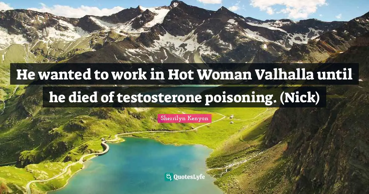 He wanted to work in Hot Woman Valhalla until he died of testosterone poisoning. (Nick)