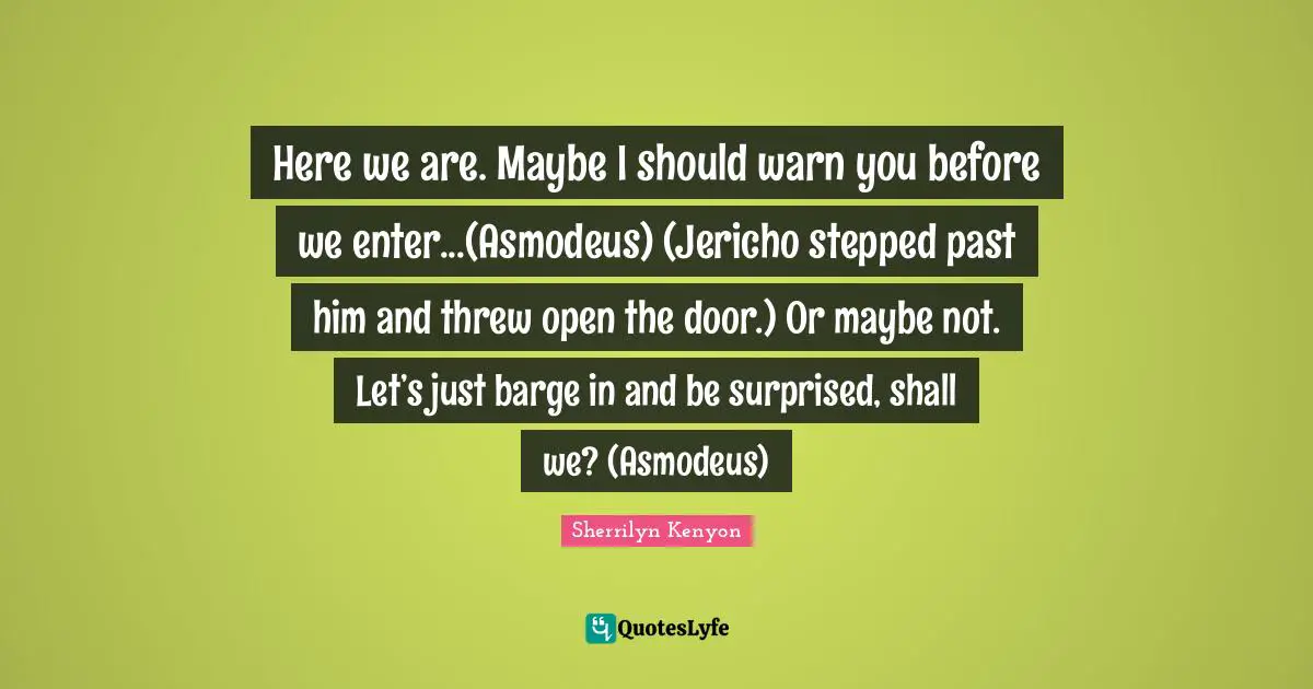 Here we are. Maybe I should warn you before we enter...(Asmodeus) (Jericho stepped past him and threw open the door.) Or maybe not. Let’s just barge in and be surprised, shall we? (Asmodeus)