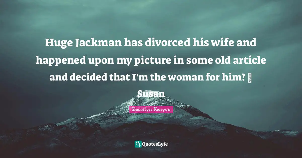 Huge Jackman has divorced his wife and happened upon my picture in some old article and decided that I'm the woman for him? ~ Susan