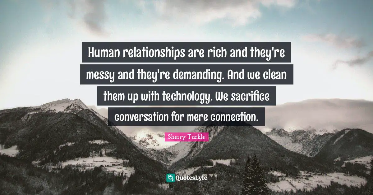 Human relationships are rich and they're messy and they're demanding. And we clean them up with technology. We sacrifice conversation for mere connection.