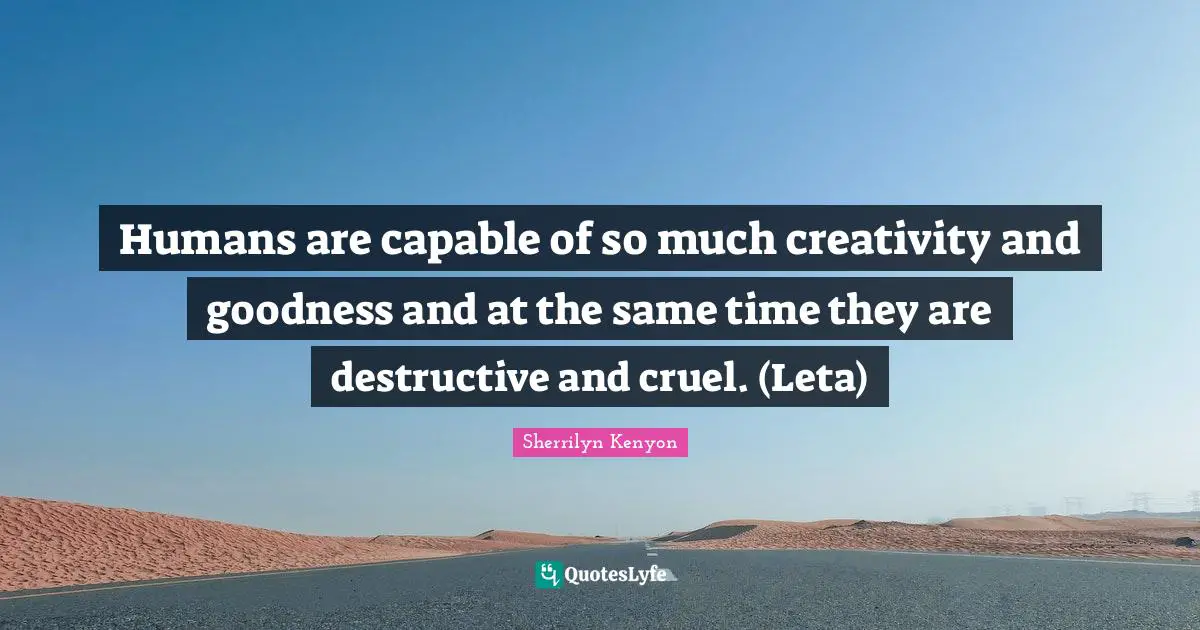 Humans are capable of so much creativity and goodness and at the same time they are destructive and cruel. (Leta)