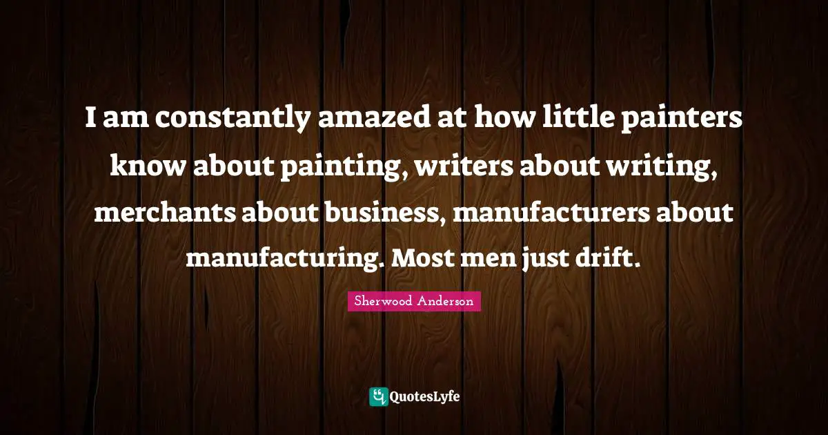 I am constantly amazed at how little painters know about painting, writers about writing, merchants about business, manufacturers about manufacturing. Most men just drift.