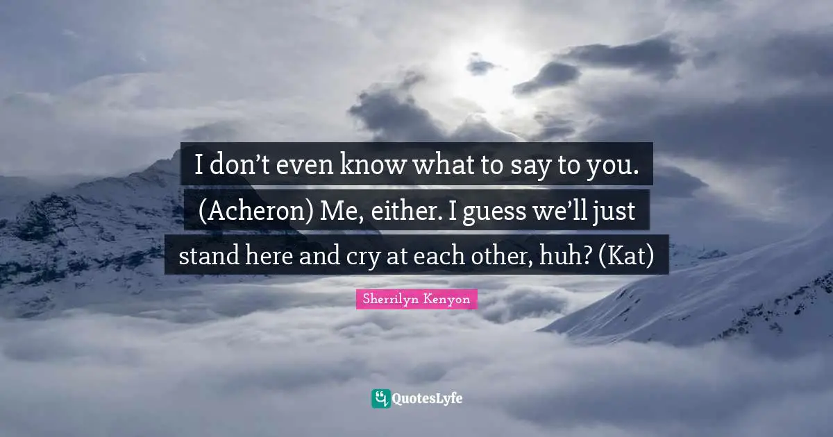 I don’t even know what to say to you. (Acheron) Me, either. I guess we’ll just stand here and cry at each other, huh? (Kat)