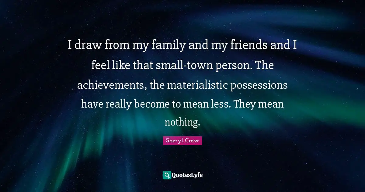 I draw from my family and my friends and I feel like that small-town person. The achievements, the materialistic possessions have really become to mean less. They mean nothing.