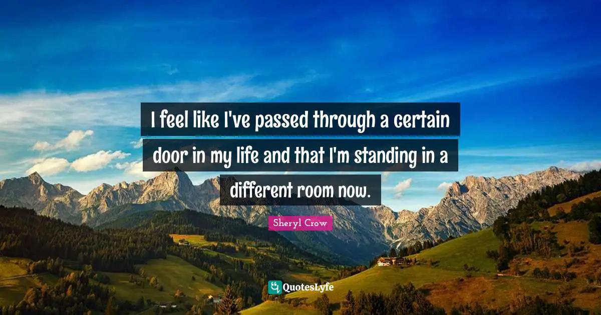 I feel like I've passed through a certain door in my life and that I'm standing in a different room now.