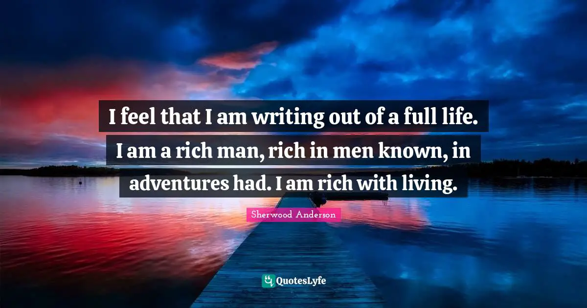 I feel that I am writing out of a full life. I am a rich man, rich in men known, in adventures had. I am rich with living.