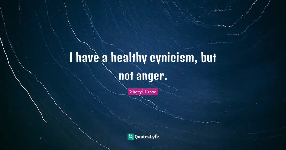 I have a healthy cynicism, but not anger.