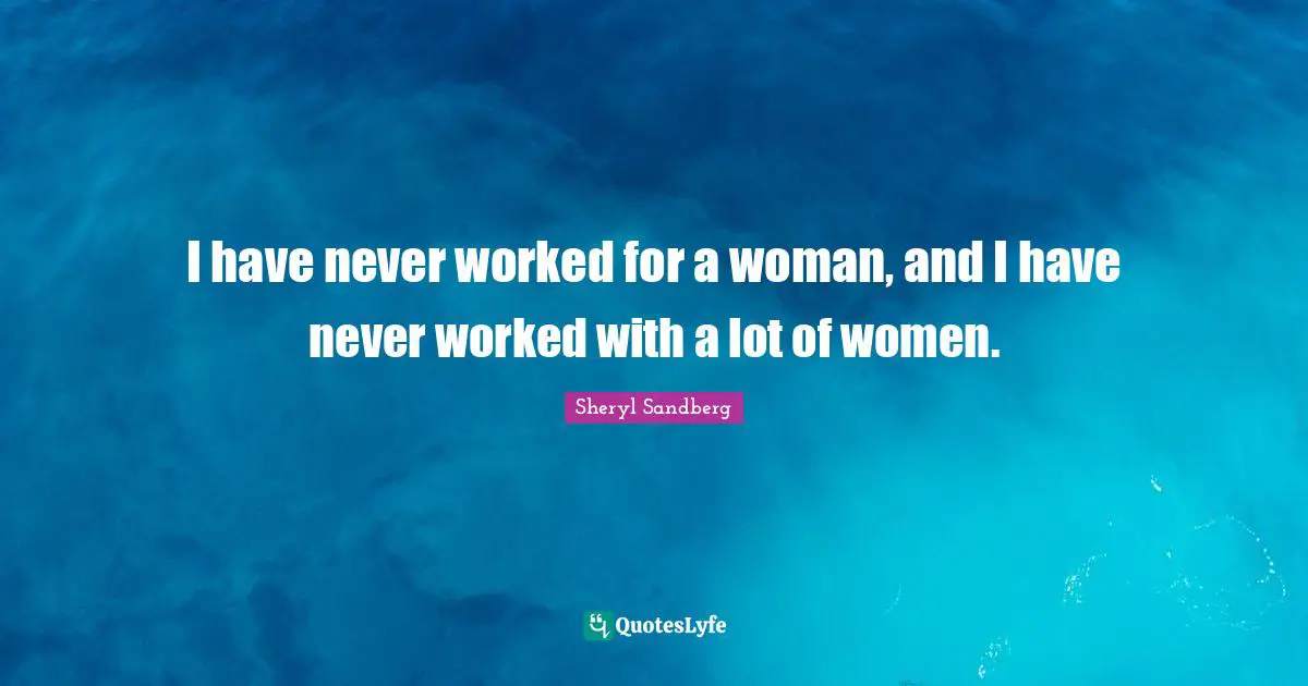 I have never worked for a woman, and I have never worked with a lot of women.