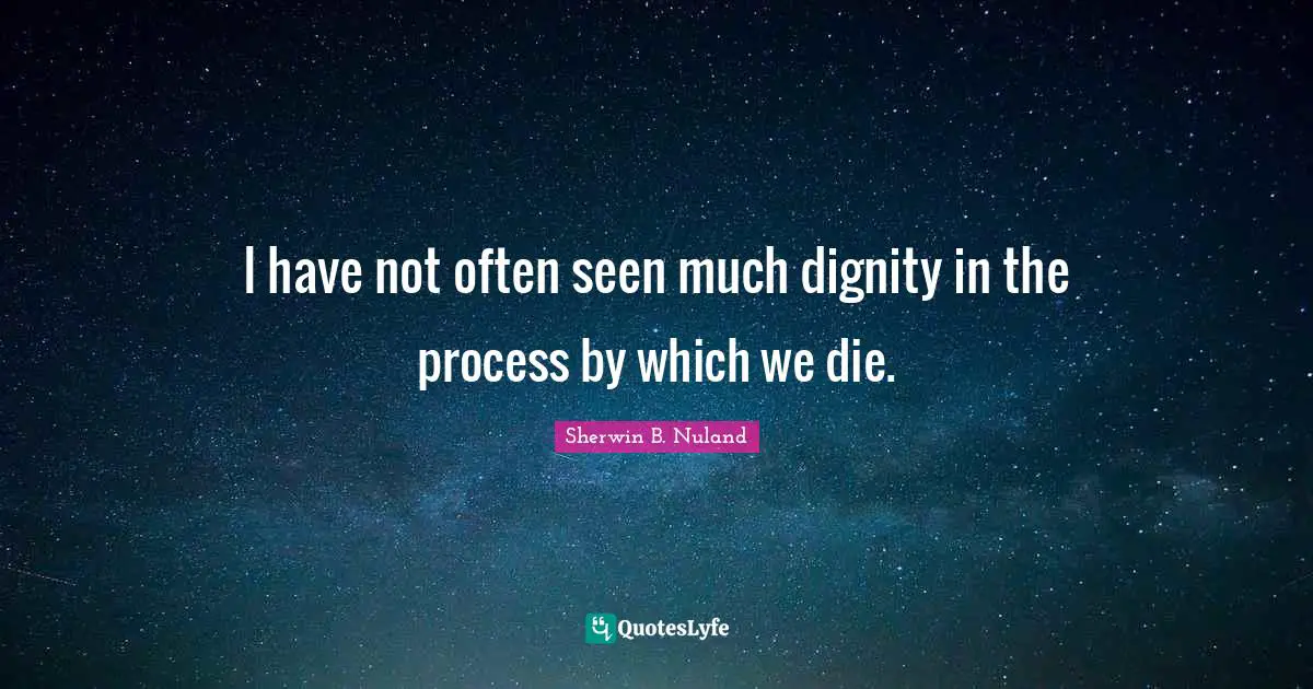 I have not often seen much dignity in the process by which we die.
