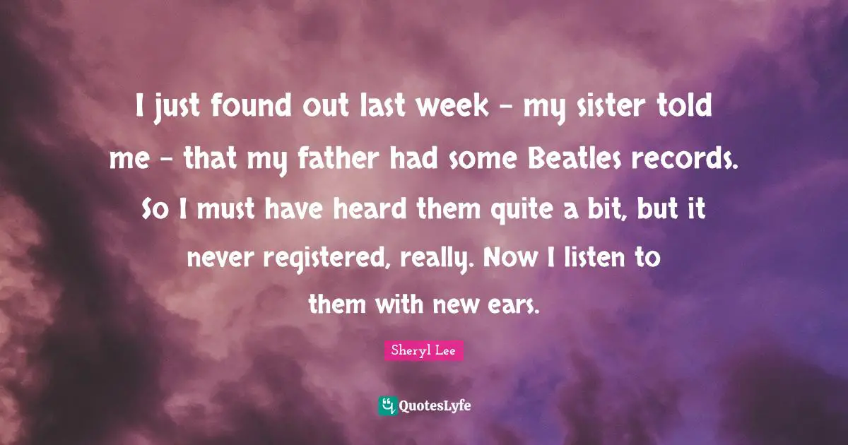 I just found out last week - my sister told me - that my father had some Beatles records. So I must have heard them quite a bit, but it never registered, really. Now I listen to them with new ears.