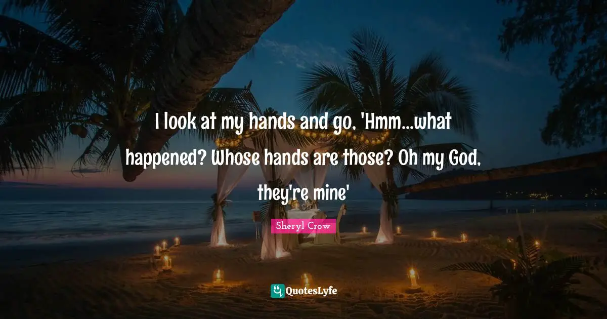I look at my hands and go, 'Hmm...what happened? Whose hands are those? Oh my God, they're mine'