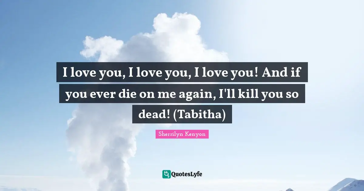 I love you, I love you, I love you! And if you ever die on me again, I'll kill you so dead! (Tabitha)