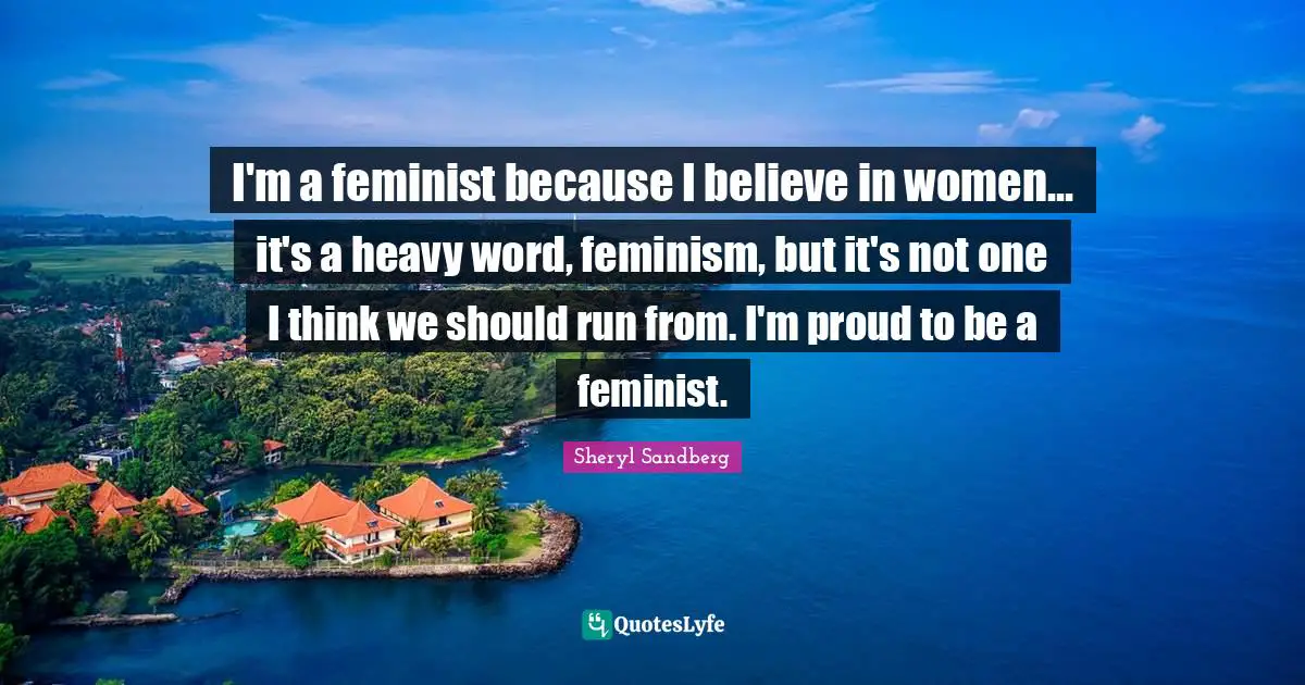I'm a feminist because I believe in women... it's a heavy word, feminism, but it's not one I think we should run from. I'm proud to be a feminist.