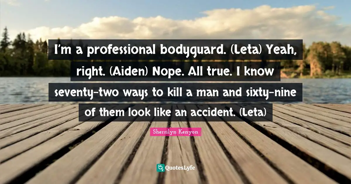 I’m a professional bodyguard. (Leta) Yeah, right. (Aiden) Nope. All true. I know seventy-two ways to kill a man and sixty-nine of them look like an accident. (Leta)