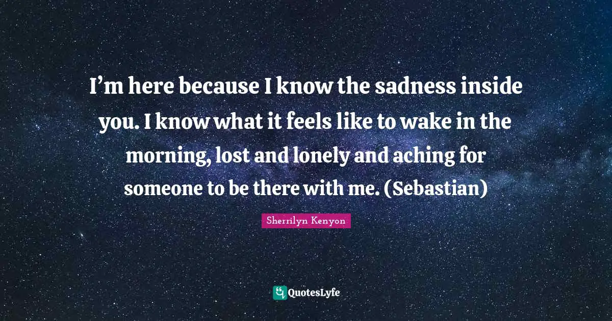 I’m here because I know the sadness inside you. I know what it feels like to wake in the morning, lost and lonely and aching for someone to be there with me. (Sebastian)