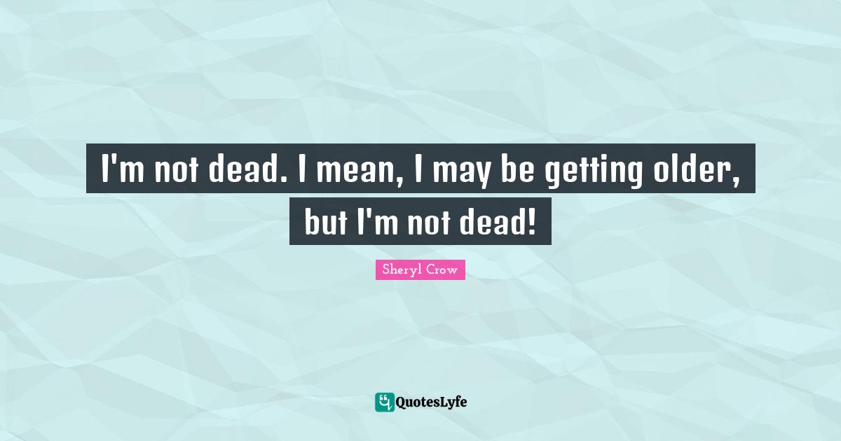 I'm not dead. I mean, I may be getting older, but I'm not dead!