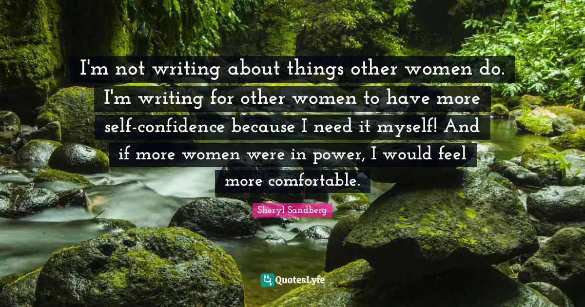 I'm not writing about things other women do. I'm writing for other women to have more self-confidence because I need it myself! And if more women were in power, I would feel more comfortable.