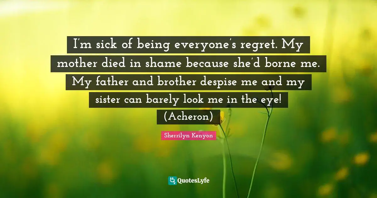 I’m sick of being everyone’s regret. My mother died in shame because she’d borne me. My father and brother despise me and my sister can barely look me in the eye! (Acheron)