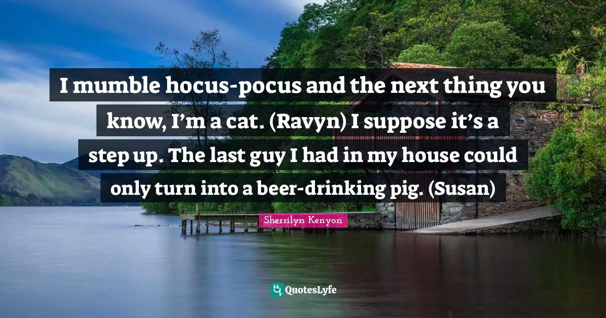 I mumble hocus-pocus and the next thing you know, I’m a cat. (Ravyn) I suppose it’s a step up. The last guy I had in my house could only turn into a beer-drinking pig. (Susan)