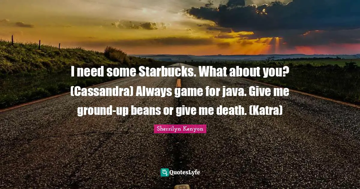 I need some Starbucks. What about you? (Cassandra) Always game for java. Give me ground-up beans or give me death. (Katra)