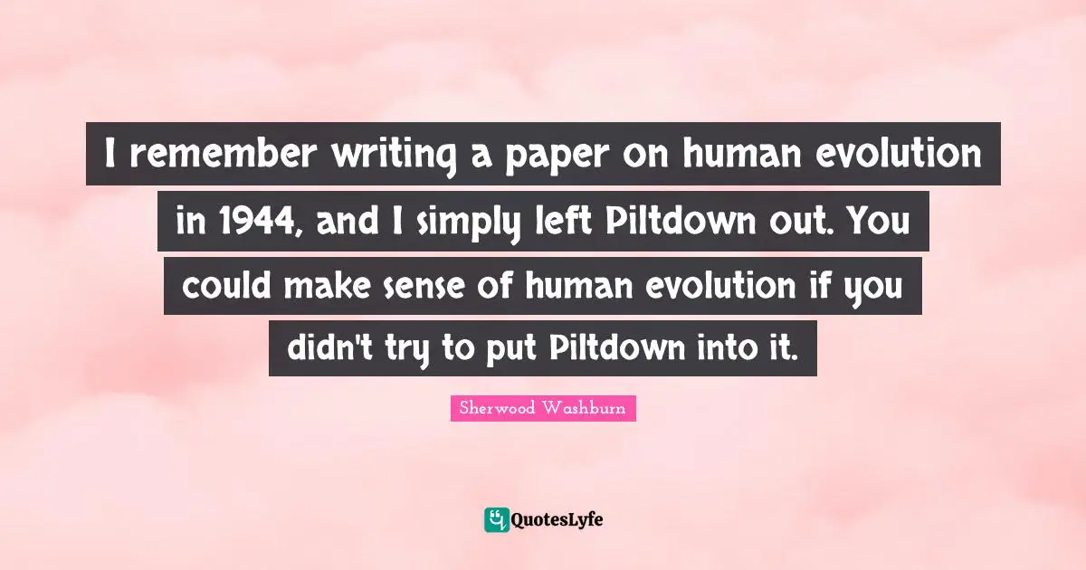I remember writing a paper on human evolution in 1944, and I simply left Piltdown out. You could make sense of human evolution if you didn't try to put Piltdown into it.