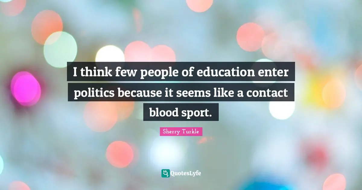 I think few people of education enter politics because it seems like a contact blood sport.