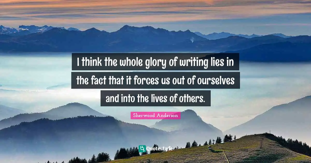 I think the whole glory of writing lies in the fact that it forces us out of ourselves and into the lives of others.