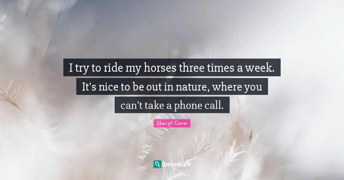 I try to ride my horses three times a week. It's nice to be out in nature, where you can't take a phone call.