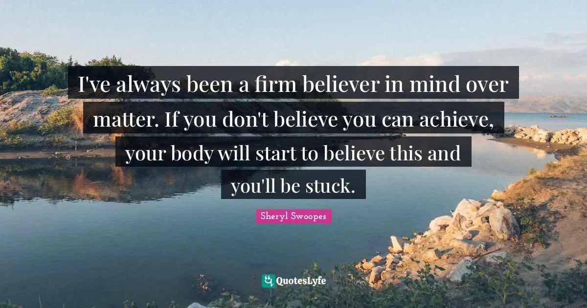 I've always been a firm believer in mind over matter. If you don't believe you can achieve, your body will start to believe this and you'll be stuck.
