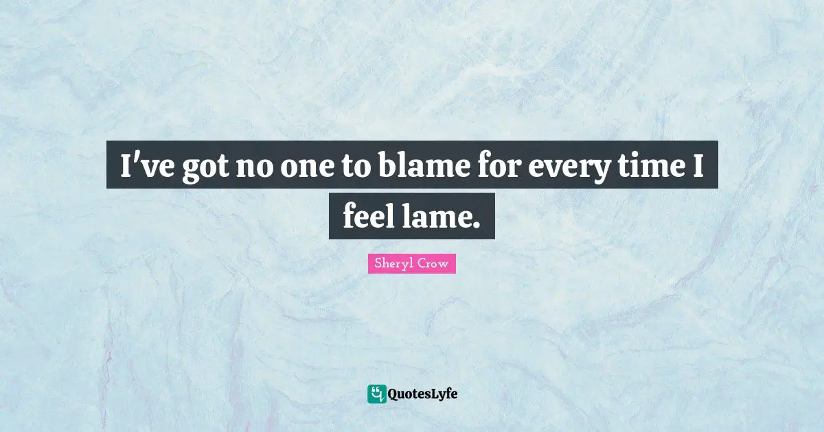 I've got no one to blame for every time I feel lame.