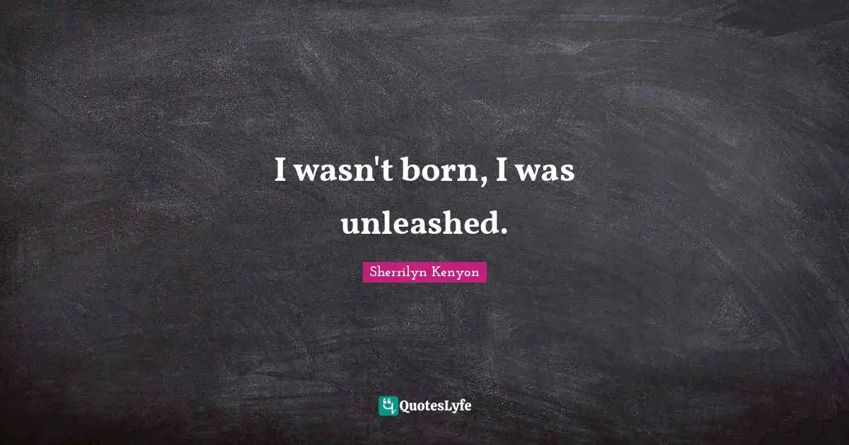 I wasn't born, I was unleashed.