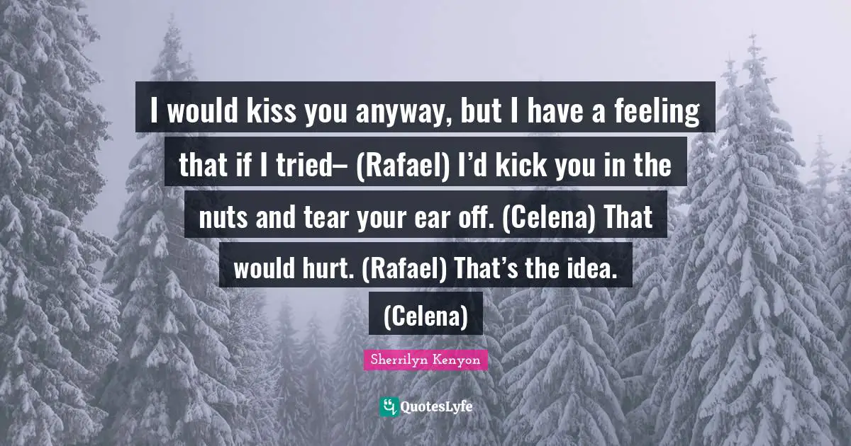 I would kiss you anyway, but I have a feeling that if I tried– (Rafael) I’d kick you in the nuts and tear your ear off. (Celena) That would hurt. (Rafael) That’s the idea. (Celena)