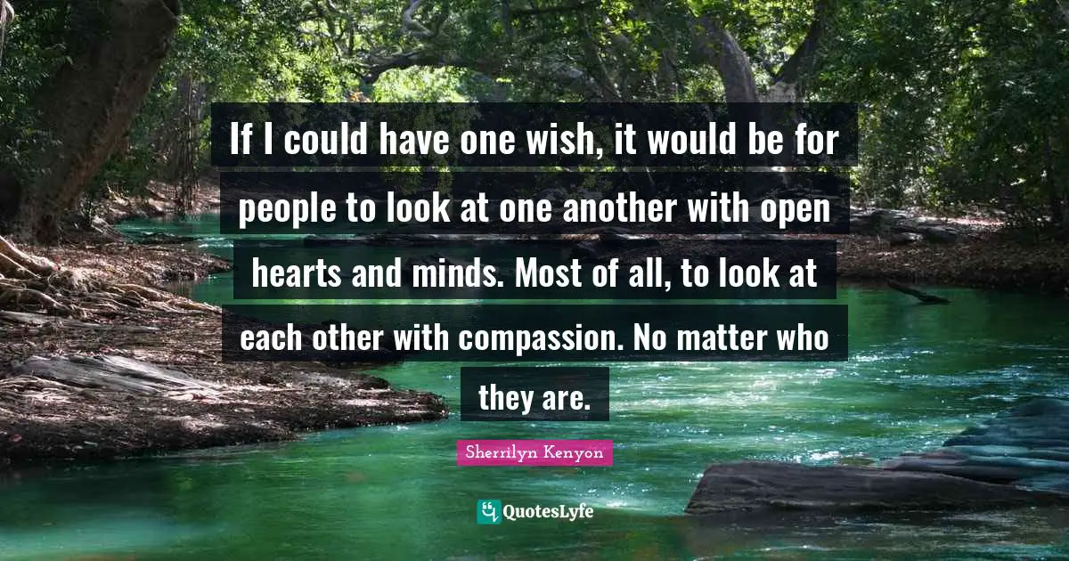 If I could have one wish, it would be for people to look at one another with open hearts and minds. Most of all, to look at each other with compassion. No matter who they are.