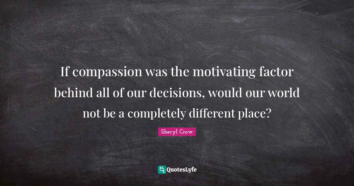 If compassion was the motivating factor behind all of our decisions, would our world not be a completely different place?