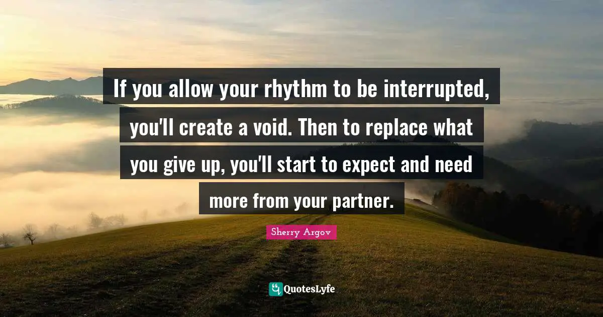 If you allow your rhythm to be interrupted, you'll create a void. Then to replace what you give up, you'll start to expect and need more from your partner.