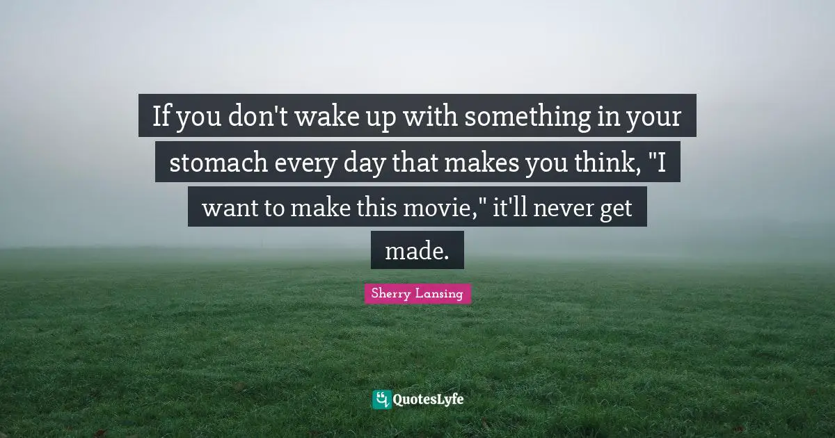 If you don't wake up with something in your stomach every day that makes you think, "I want to make this movie," it'll never get made.