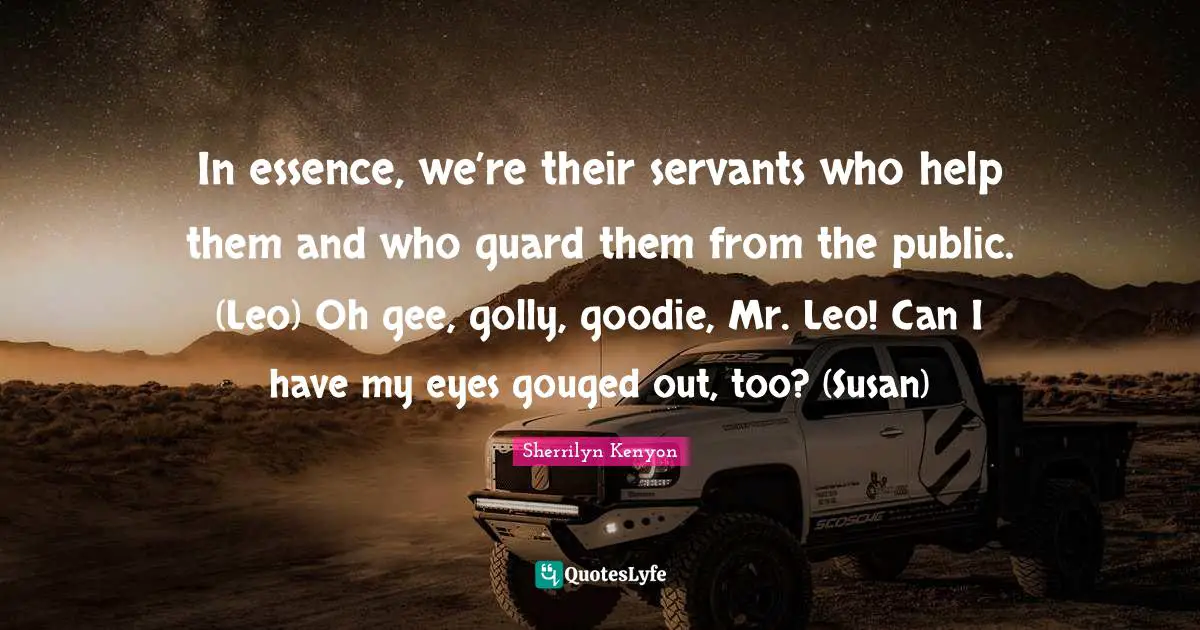 In essence, we’re their servants who help them and who guard them from the public. (Leo) Oh gee, golly, goodie, Mr. Leo! Can I have my eyes gouged out, too? (Susan)