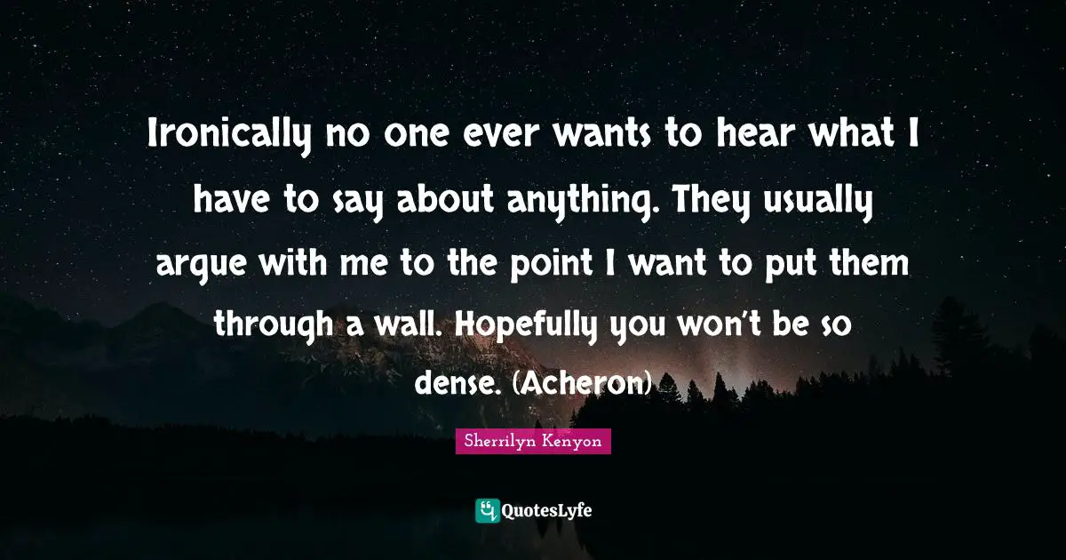 Ironically no one ever wants to hear what I have to say about anything. They usually argue with me to the point I want to put them through a wall. Hopefully you won’t be so dense. (Acheron)