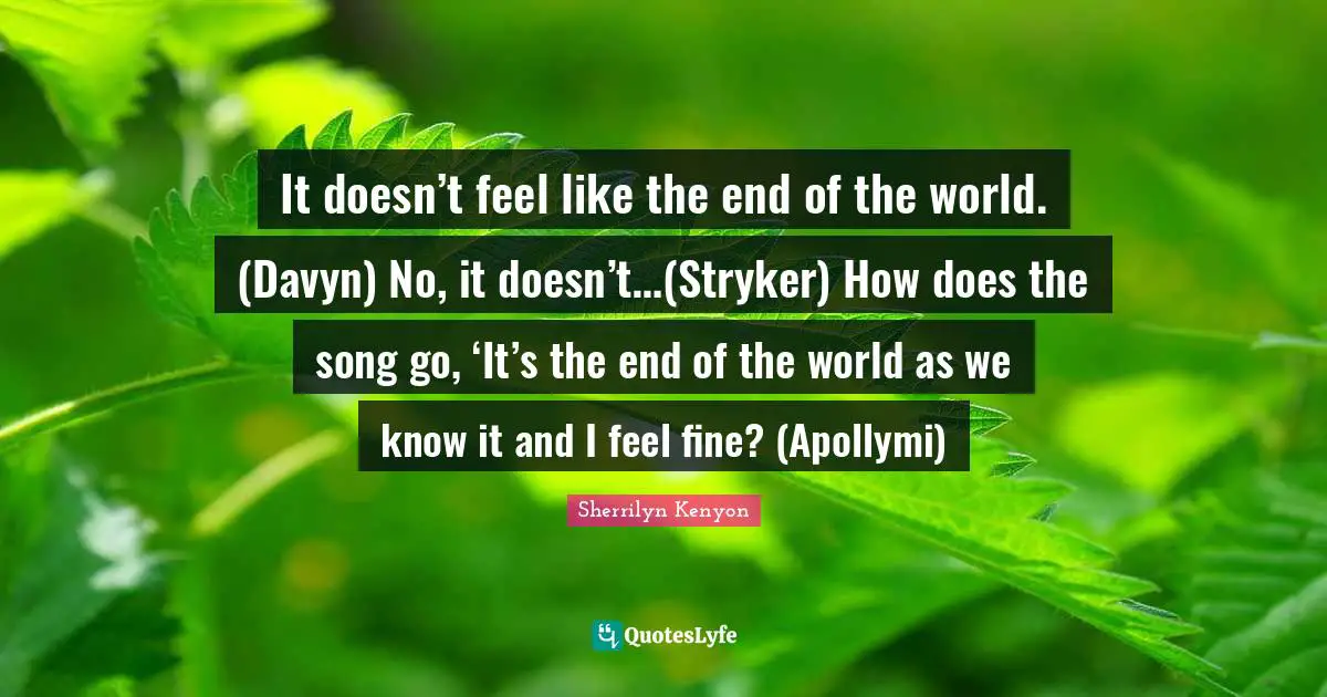 It doesn’t feel like the end of the world. (Davyn) No, it doesn’t…(Stryker) How does the song go, ‘It’s the end of the world as we know it and I feel fine? (Apollymi)