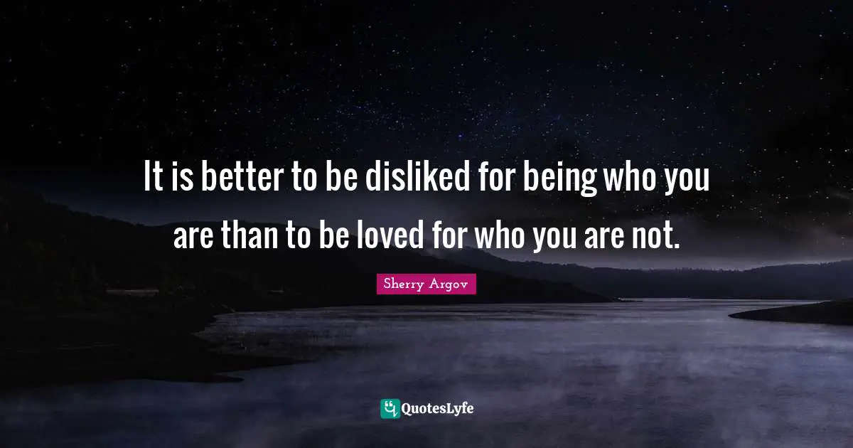 It is better to be disliked for being who you are than to be loved for who you are not.