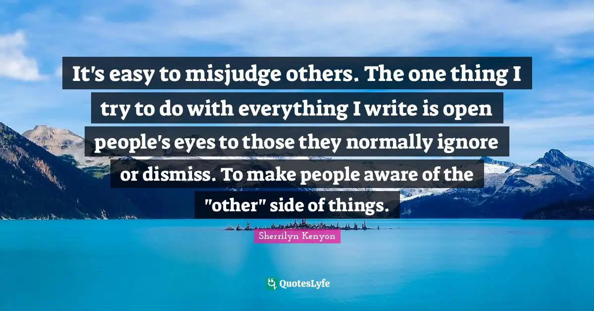 It's easy to misjudge others. The one thing I try to do with everything I write is open people's eyes to those they normally ignore or dismiss. To make people aware of the "other" side of things.