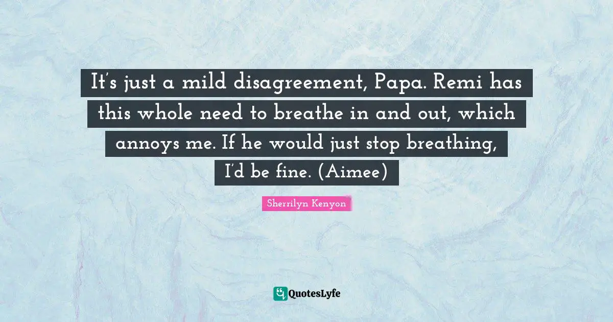 It’s just a mild disagreement, Papa. Remi has this whole need to breathe in and out, which annoys me. If he would just stop breathing, I’d be fine. (Aimee)
