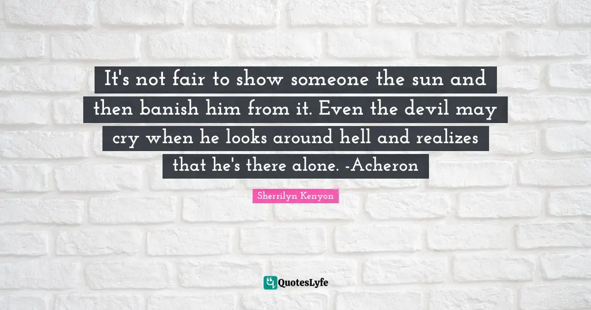 It's not fair to show someone the sun and then banish him from it. Even the devil may cry when he looks around hell and realizes that he's there alone. -Acheron