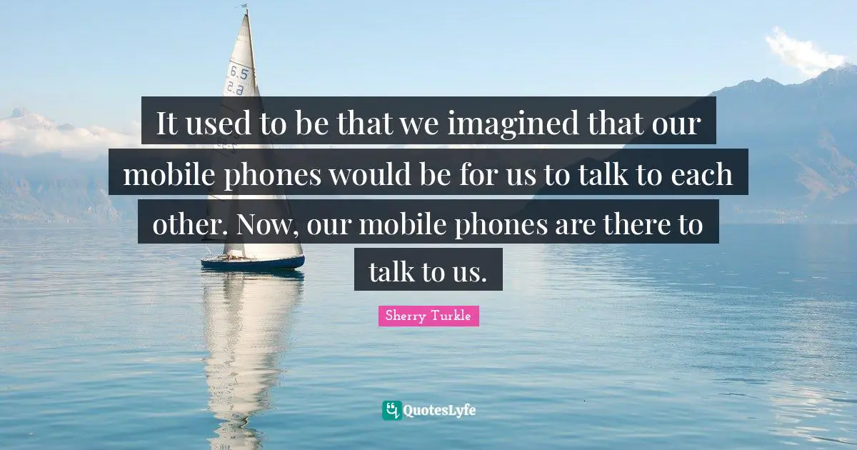 It used to be that we imagined that our mobile phones would be for us to talk to each other. Now, our mobile phones are there to talk to us.