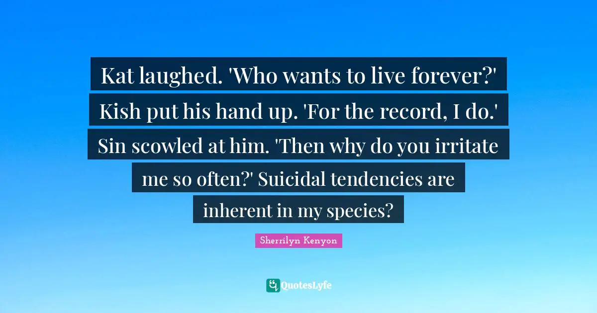 Kat laughed. 'Who wants to live forever?' Kish put his hand up. 'For the record, I do.' Sin scowled at him. 'Then why do you irritate me so often?' Suicidal tendencies are inherent in my species?