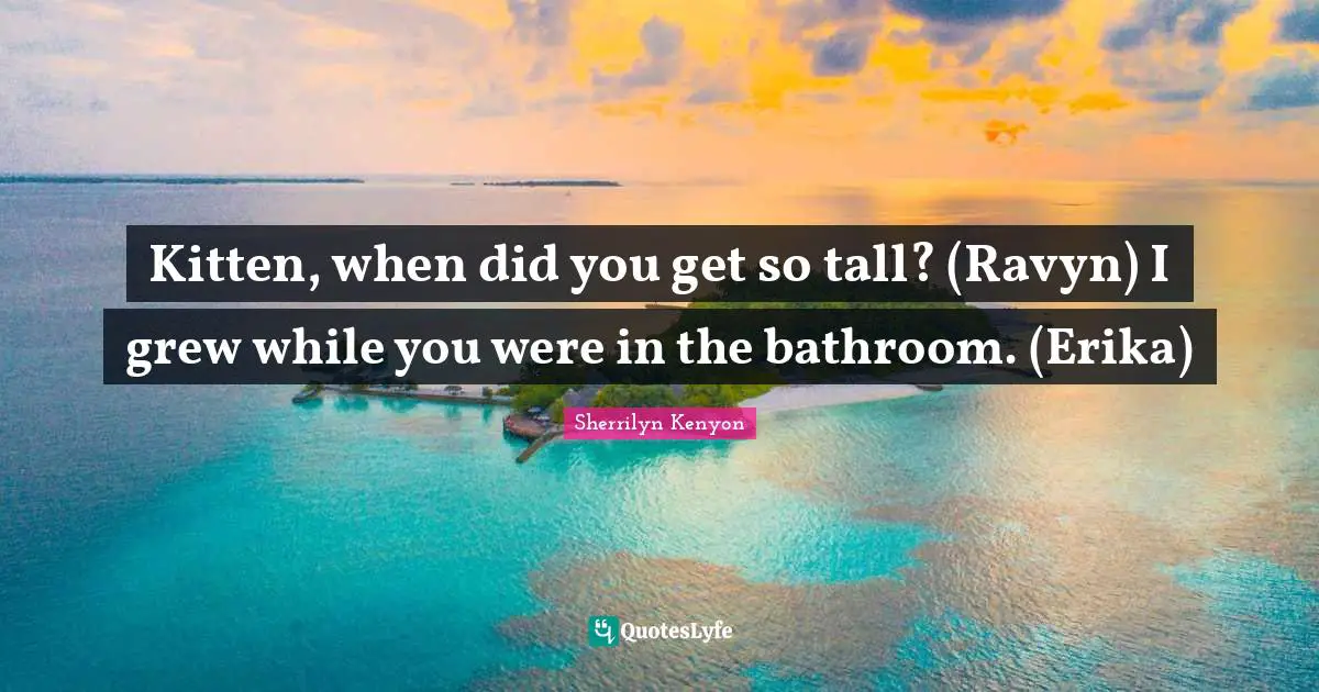 Kitten, when did you get so tall? (Ravyn) I grew while you were in the bathroom. (Erika)