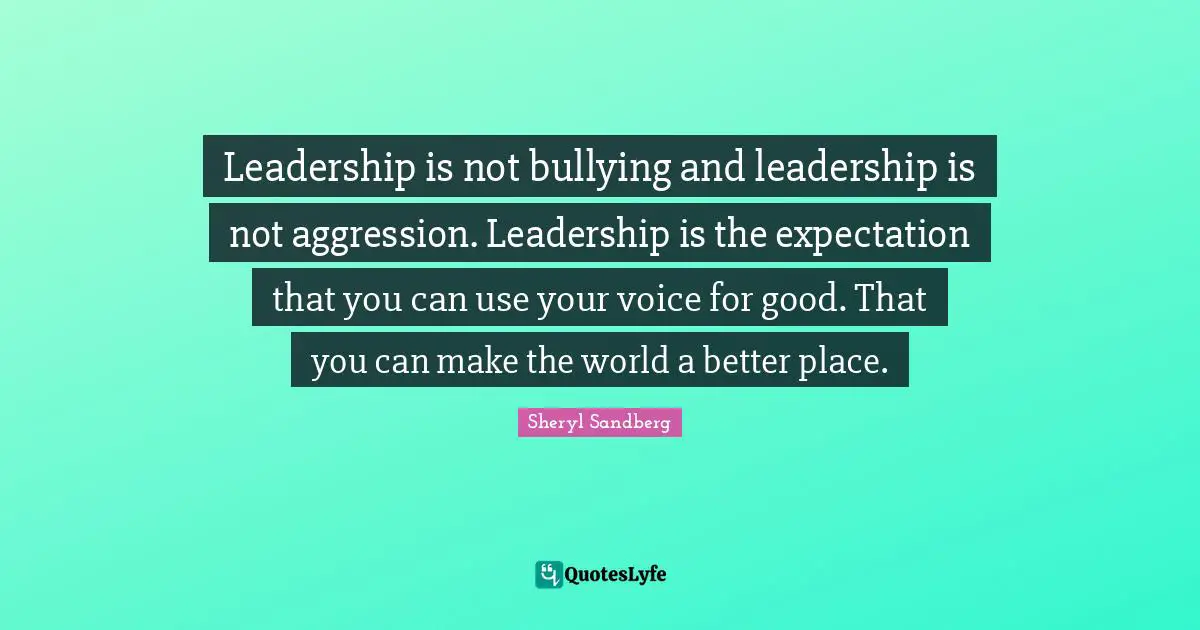 Leadership is not bullying and leadership is not aggression. Leadership is the expectation that you can use your voice for good. That you can make the world a better place.